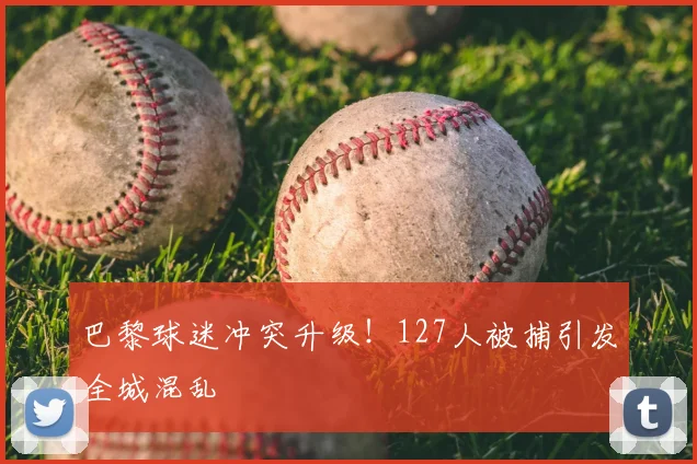 巴黎球迷冲突升级！127人被捕引发全城混乱