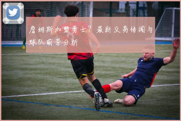 詹姆斯加盟勇士？最新交易传闻与球队前景分析