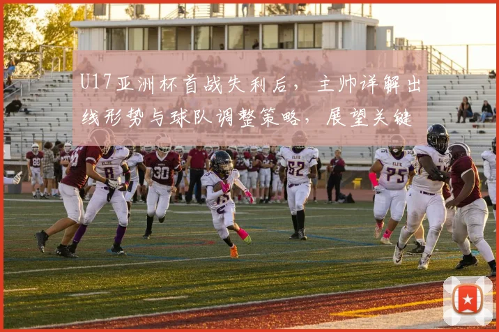 U17亚洲杯首战失利后，主帅详解出线形势与球队调整策略，展望关键战役