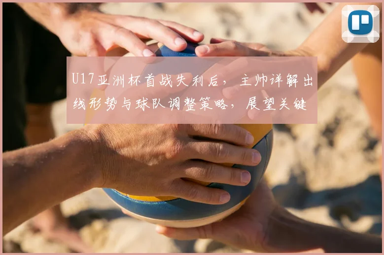 U17亚洲杯首战失利后,主帅详解出线形势与球队调整策略,展望关键战役