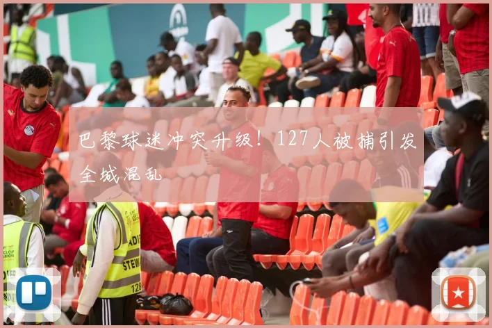巴黎球迷冲突升级！127人被捕引发全城混乱