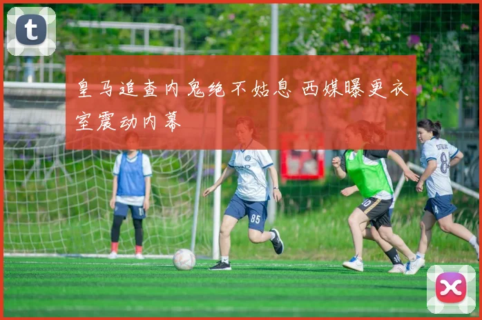 皇马追查内鬼绝不姑息 西媒曝更衣室震动内幕